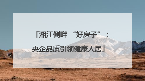 湘江侧畔 “好房子”：央企品质引领健康人居
